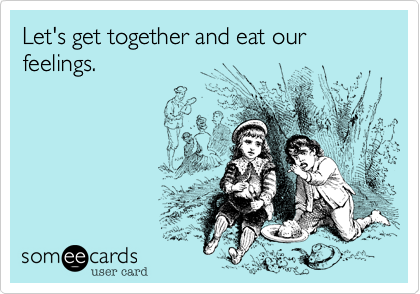 Let's get together and eat our feelings.