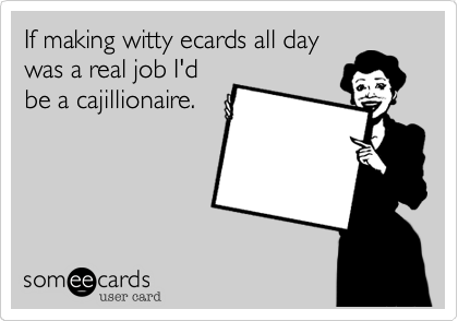 If making witty ecards all day  
was a real job I'd
be a cajillionaire.