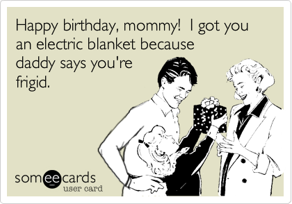 Happy birthday, mommy!  I got you an electric blanket because 
daddy says you're
frigid.
