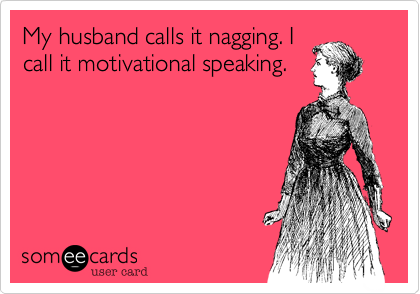 My husband calls it nagging. I
call it motivational speaking.