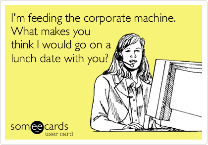 I'm feeding the corporate machine.
What makes you
think I would go on a
lunch date with you?
