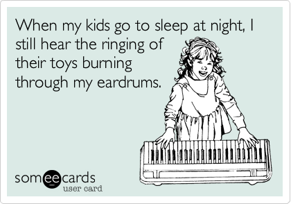 When my kids go to sleep at night, I still hear the ringing of
their toys burning
through my eardrums.
