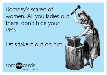 Romney's scared of
women. All you ladies out
there, don't hide your
PMS. 

Let's take it out on him.
 