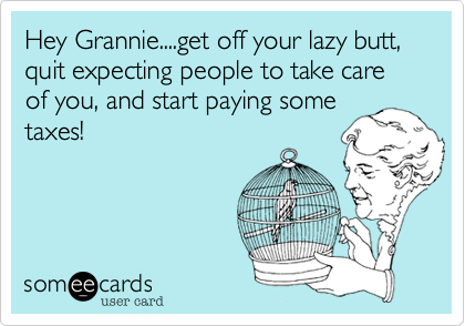 Hey Grannie....get off your lazy butt, quit expecting people to take care of you, and start paying some
taxes!