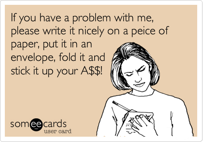 If you have a problem with me, please write it nicely on a peice of paper, put it in an
envelope, fold it and
stick it up your A$$!