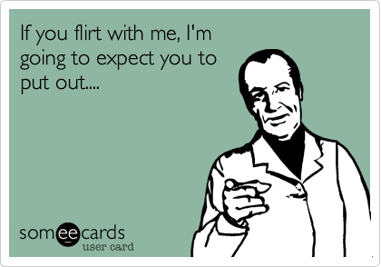 If you flirt with me, I'm 
going to expect you to 
put out....