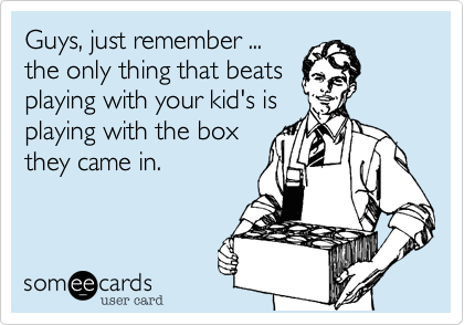 Guys, just remember ...
the only thing that beats
playing with your kid's is
playing with the box
they came in.