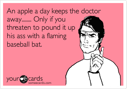 An apple a day keeps the doctor away........ Only if you
threaten to pound it up
his ass with a flaming
baseball bat.  