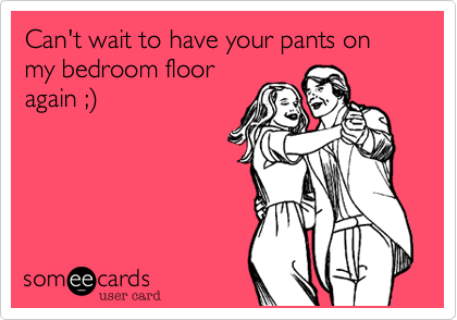 Can't wait to have your pants on my bedroom floor
again ;)