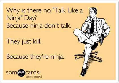 Why is there no "Talk Like a
Ninja" Day?
Because ninja don't talk.

They just kill.

Because they're ninja. 