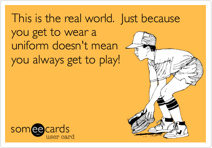 This is the real world.  Just because you get to wear a 
uniform doesn't mean
you always get to play!