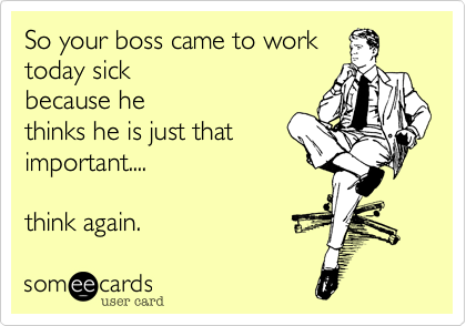 So your boss came to work
today sick 
because he
thinks he is just that
important.... 

think again.