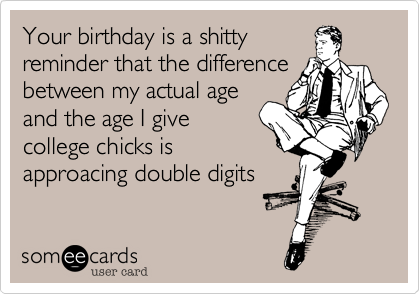 Your birthday is a shitty
reminder that the difference
between my actual age
and the age I give
college chicks is
approacing double digits