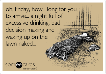oh, Friday, how i long for you
to arrive... a night full of
excessive drinking, bad
decision making and
waking up on the
lawn naked... 