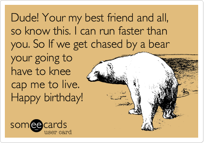 Dude! Your my best friend and all, so know this. I can run faster than you. So If we get chased by a bear  your going to
have to knee
cap me to live.
Happy birthday!