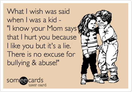 What I wish was said
when I was a kid - 
"I know your Mom says
that I hurt you because
I like you but it's a lie.
There is no excuse for
bullying & abuse!"