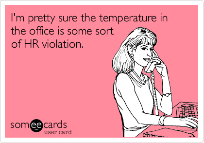 I'm pretty sure the temperature in the office is some sortof HR violation.