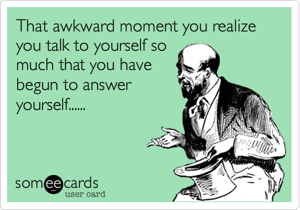 That awkward moment you realize you talk to yourself so
much that you have
begun to answer
yourself......
