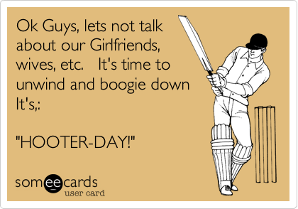 Ok Guys, lets not talk
about our Girlfriends,
wives, etc.   It's time to
unwind and boogie down
It's,: 

"HOOTER-DAY!"