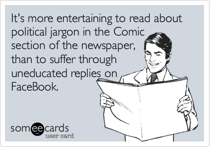 It's more entertaining to read about political jargon in the Comic  section of the newspaper,         than to suffer through
uneducated replies on
FaceBook.