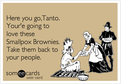 
Here you go,Tanto.
Your'e going to 
love these
Smallpox Brownies.
Take them back to
your people. 