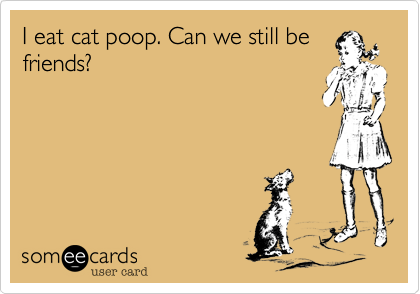 I eat cat poop. Can we still be
friends?
