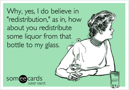 Why, yes, I do believe in
"redistribution," as in, how
about you redistribute
some liquor from that
bottle to my glass.