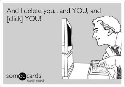 And I delete you... and YOU, and [click] YOU!