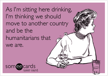 As I'm sitting here drinking,
I'm thinking we should
move to another country
and be the
humanitarians that
we are.