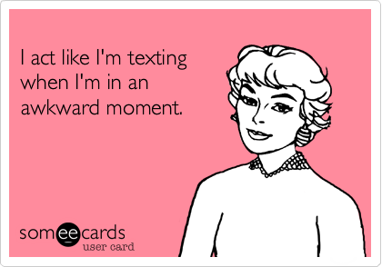 
I act like I'm texting
when I'm in an
awkward moment.