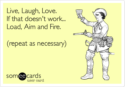 Live, Laugh, Love.
If that doesn't work...
Load, Aim and Fire. 

(repeat as necessary)
