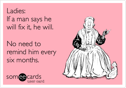 Ladies:
If a man says he 
will fix it, he will.

No need to 
remind him every
six months. 