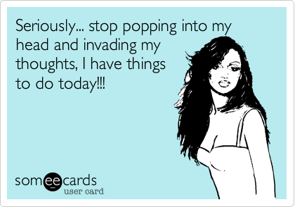 Seriously... stop popping into my head and invading my
thoughts, I have things 
to do today!!!