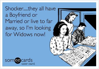 Shocker.....they all have
a Boyfriend or
Married or live to far
away, so I'm looking
for Widows now! 