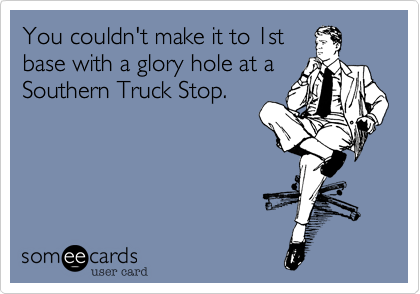 You couldn't make it to 1st
base with a glory hole at a 
Southern Truck Stop.
