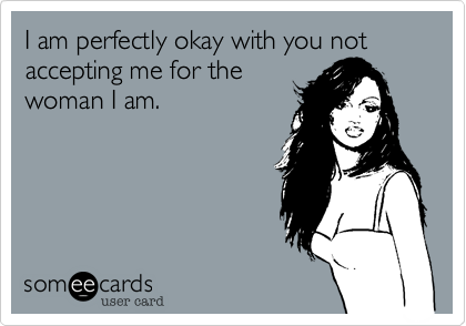 I am perfectly okay with you not accepting me for the 
woman I am. 