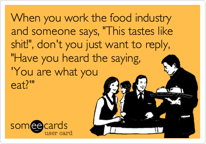 When you work the food industry and someone says, "This tastes like shit!", don't you just want to reply, "Have you heard the saying,
'You are what you
eat?'"