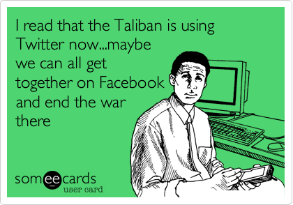 I read that the Taliban is using Twitter now...maybe
we can all get
together on Facebook
and end the war
there