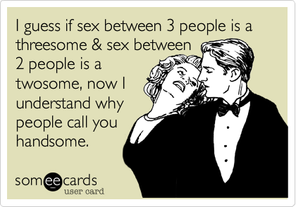 I guess if sex between 3 people is a threesome & sex between
2 people is a
twosome, now I
understand why
people call you
handsome.