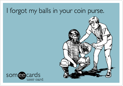 I forgot my balls in your coin purse.