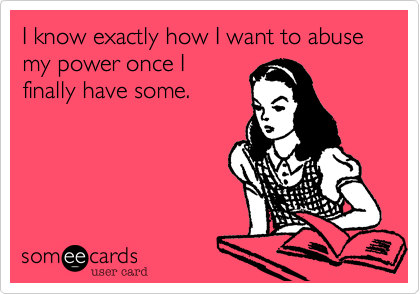 I know exactly how I want to abuse my power once I
finally have some.