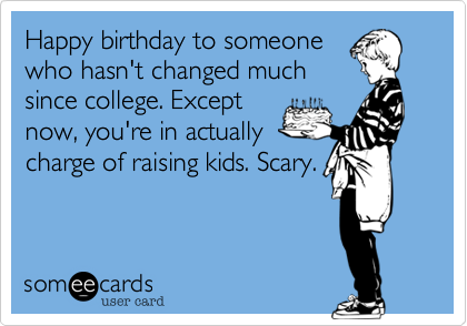Happy birthday to someone
who hasn't changed much
since college. Except
now, you're in actually
charge of raising kids. Scary. 