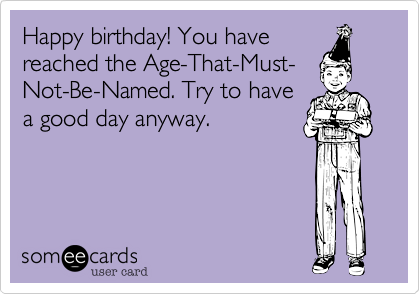 Happy birthday! You have
reached the Age-That-Must-  
Not-Be-Named. Try to have
a good day anyway. 