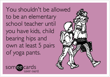 You shouldn't be allowed
to be an elementary
school teacher until
you have kids, child
bearing hips and
own at least 5 pairs
of yoga pants.  