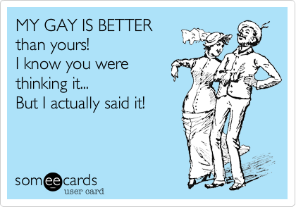 MY GAY IS BETTER 
than yours! 
I know you were 
thinking it...
But I actually said it!