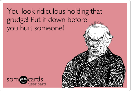 You look ridiculous holding that grudge! Put it down before
you hurt someone!