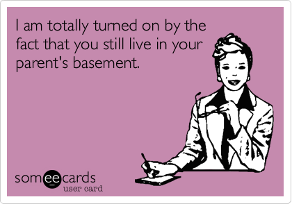 I am totally turned on by the
fact that you still live in your
parent's basement. 