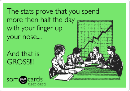 The stats prove that you spend more then half the day with your finger up your nose....And that is GROSS!!!