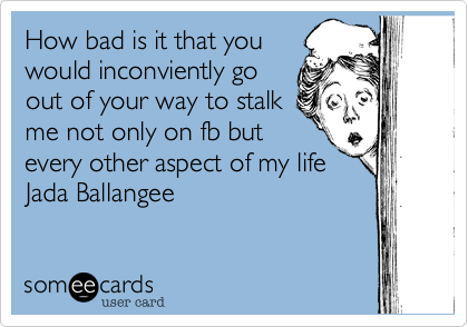 How bad is it that youwould inconviently goout of your way to stalkme not only on fb butevery other aspect of my lifeJada Ballangee