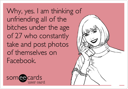Why, yes. I am thinking ofunfriending all of thebitches under the ageof 27 who constantlytake and post photosof themselves onFacebook. 